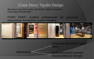 (Case Story) Tigullio Design.
Showroom del settore porte, serramenti, sistemi oscuranti e
Flag Sistemi RasoParete®
PUNTI FORTI: qualifica professionale del personale,
esposizione, formazione, eventi e meeting.
Allestimento
Chiarezza espositiva in spazi
ridotti
Forte personalità e grande
riconoscibilità sul mercato
 