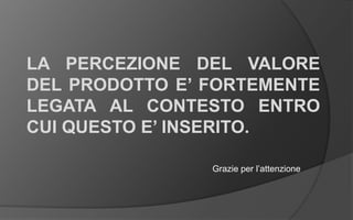 LA PERCEZIONE DEL VALORE
DEL PRODOTTO E’ FORTEMENTE
LEGATA AL CONTESTO ENTRO
CUI QUESTO E’ INSERITO.
Grazie per l’attenzione
 