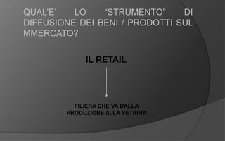 QUAL’E’ LO “STRUMENTO” DI
DIFFUSIONE DEI BENI / PRODOTTI SUL
MMERCATO?
FILIERA CHE VA DALLA
PRODUZIONE ALLA VETRINA
IL RETAIL
 