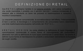 Con R E T A I L definiamo l’ambito in cui sistema prodotto, vero valore competitivo
che rende inscindibile il prodotto con il servizio (servizio = sistema immateriale di
relazioni atte a introdurre un bene nei processi di trasformazione e consumo)
incontra il consumatore.
D E F I N I Z I O N E D I R E T A I L
La crescente pressione concorrenziale, la sovrabbondanza dell’offerta, l’intercambiabilità
di beni e servizi, le tecnologie e il comportamento dei consumatori hanno determinato
una forte trasformazione/evoluzione nell’ambito del R E T A I L .
Il R E T A I L D E S I G N ha come obiettivo la definizione di nuovi linguaggi di
comunicazione commerciale e nuove forme di coinvolgimento dei consumatori,
attraverso non solo la definizione di nuovi spazi commerciali in senso fisico, ma anche di
definire nuove forme di interrelazione tra prodotti e consumatori reinventando la funzione
dei luoghi vendita.
 