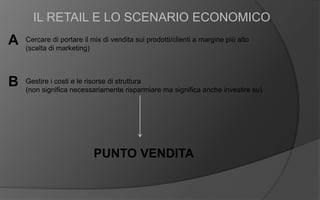 A
IL RETAIL E LO SCENARIO ECONOMICO
PUNTO VENDITA
Cercare di portare il mix di vendita sui prodotti/clienti a margine più alto
(scelta di marketing)
B Gestire i costi e le risorse di struttura
(non significa necessariamente risparmiare ma significa anche investire su)
 