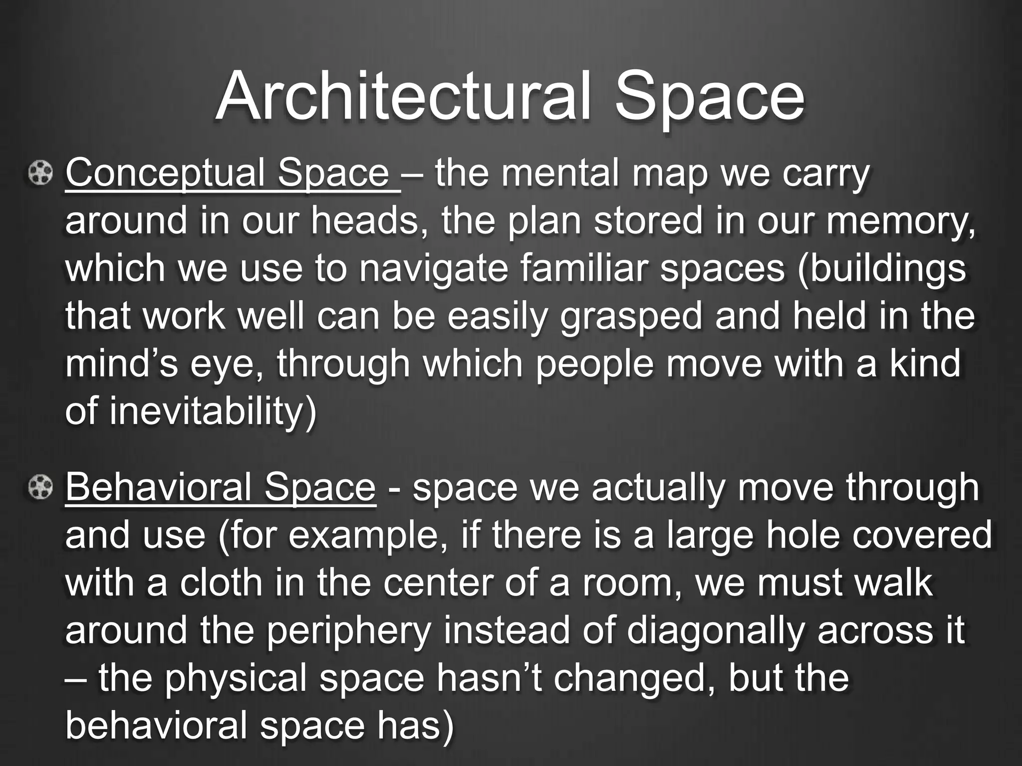 Architectural Space 
Conceptual Space – the mental map we carry 
around in our heads, the plan stored in our memory, 
which we use to navigate familiar spaces (buildings 
that work well can be easily grasped and held in the 
mind’s eye, through which people move with a kind 
of inevitability) 
Behavioral Space - space we actually move through 
and use (for example, if there is a large hole covered 
with a cloth in the center of a room, we must walk 
around the periphery instead of diagonally across it 
– the physical space hasn’t changed, but the 
behavioral space has) 
 
