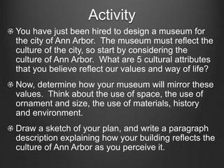 Activity 
You have just been hired to design a museum for 
the city of Ann Arbor. The museum must reflect the 
culture of the city, so start by considering the 
culture of Ann Arbor. What are 5 cultural attributes 
that you believe reflect our values and way of life? 
Now, determine how your museum will mirror these 
values. Think about the use of space, the use of 
ornament and size, the use of materials, history 
and environment. 
Draw a sketch of your plan, and write a paragraph 
description explaining how your building reflects the 
culture of Ann Arbor as you perceive it. 
