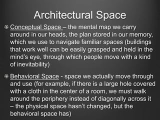 Architectural Space 
Conceptual Space – the mental map we carry 
around in our heads, the plan stored in our memory, 
which we use to navigate familiar spaces (buildings 
that work well can be easily grasped and held in the 
mind’s eye, through which people move with a kind 
of inevitability) 
Behavioral Space - space we actually move through 
and use (for example, if there is a large hole covered 
with a cloth in the center of a room, we must walk 
around the periphery instead of diagonally across it 
– the physical space hasn’t changed, but the 
behavioral space has) 
 