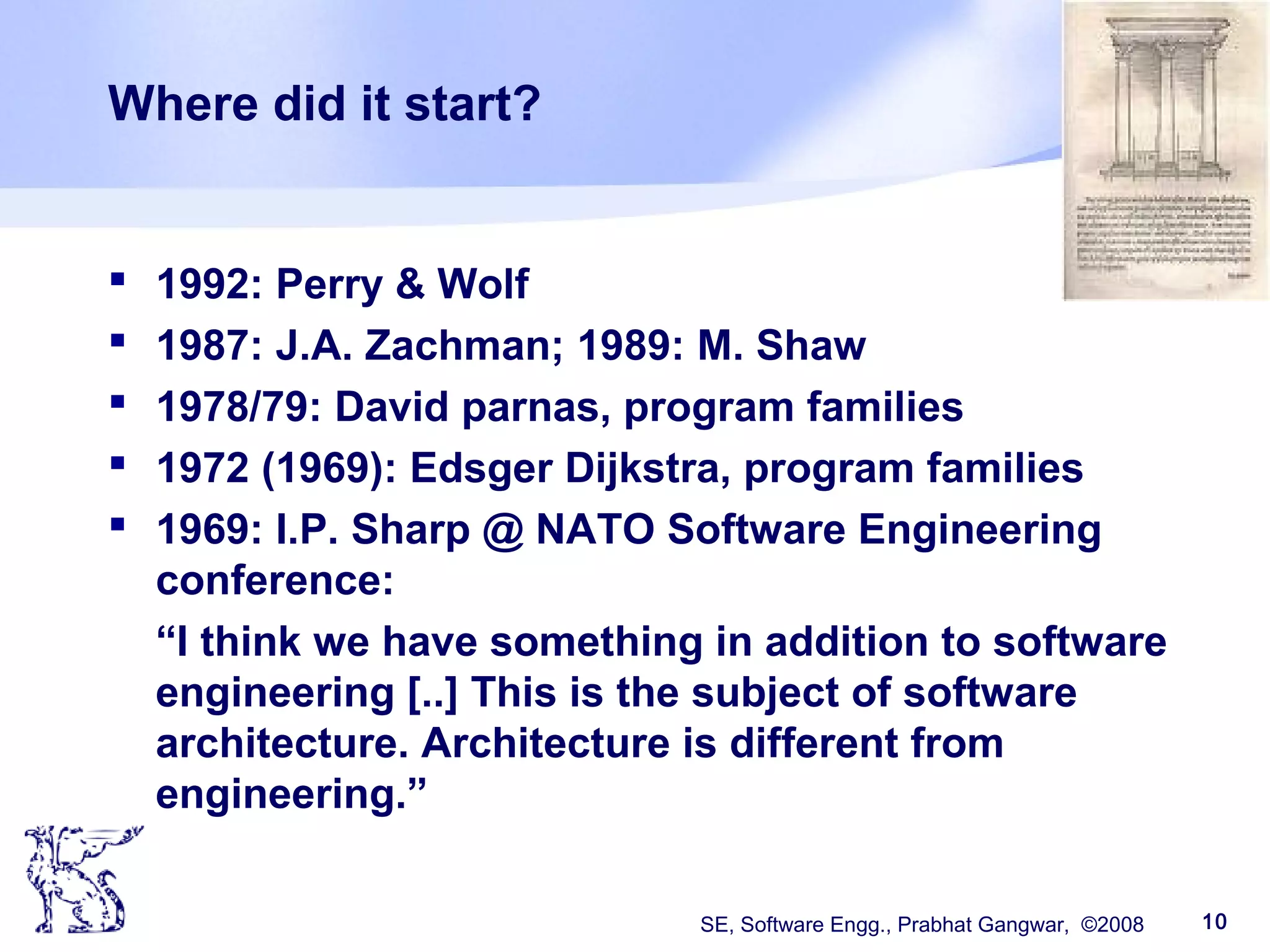 SE, Software Engg., Prabhat Gangwar, ©2008 10
Where did it start?
 1992: Perry & Wolf
 1987: J.A. Zachman; 1989: M. Shaw
 1978/79: David parnas, program families
 1972 (1969): Edsger Dijkstra, program families
 1969: I.P. Sharp @ NATO Software Engineering
conference:
“I think we have something in addition to software
engineering [..] This is the subject of software
architecture. Architecture is different from
engineering.”
 