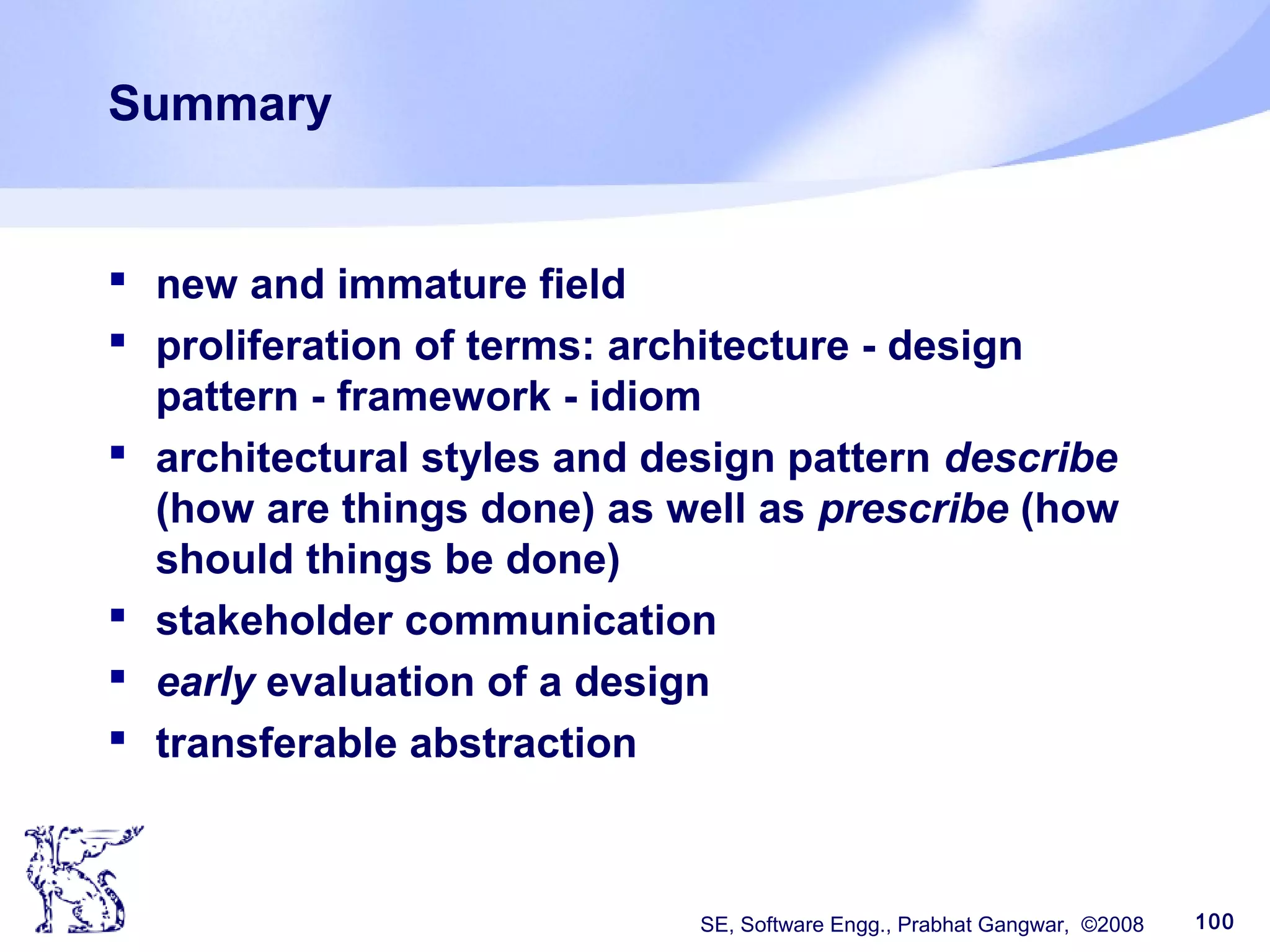 SE, Software Engg., Prabhat Gangwar, ©2008 100
Summary
 new and immature field
 proliferation of terms: architecture - design
pattern - framework - idiom
 architectural styles and design pattern describe
(how are things done) as well as prescribe (how
should things be done)
 stakeholder communication
 early evaluation of a design
 transferable abstraction
 