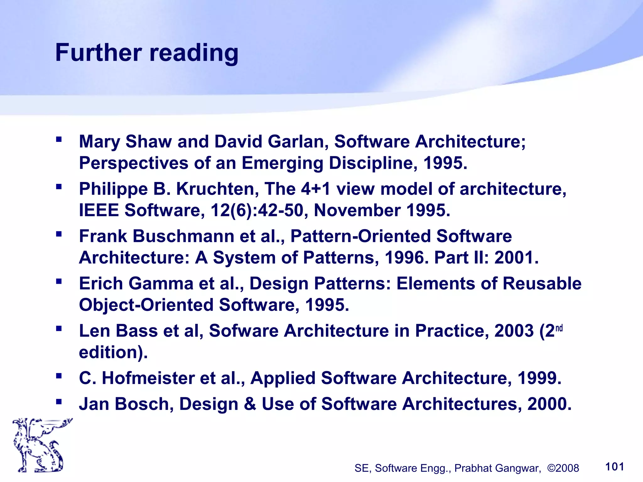 SE, Software Engg., Prabhat Gangwar, ©2008 101
Further reading
 Mary Shaw and David Garlan, Software Architecture;
Perspectives of an Emerging Discipline, 1995.
 Philippe B. Kruchten, The 4+1 view model of architecture,
IEEE Software, 12(6):42-50, November 1995.
 Frank Buschmann et al., Pattern-Oriented Software
Architecture: A System of Patterns, 1996. Part II: 2001.
 Erich Gamma et al., Design Patterns: Elements of Reusable
Object-Oriented Software, 1995.
 Len Bass et al, Sofware Architecture in Practice, 2003 (2nd
edition).
 C. Hofmeister et al., Applied Software Architecture, 1999.
 Jan Bosch, Design & Use of Software Architectures, 2000.
 