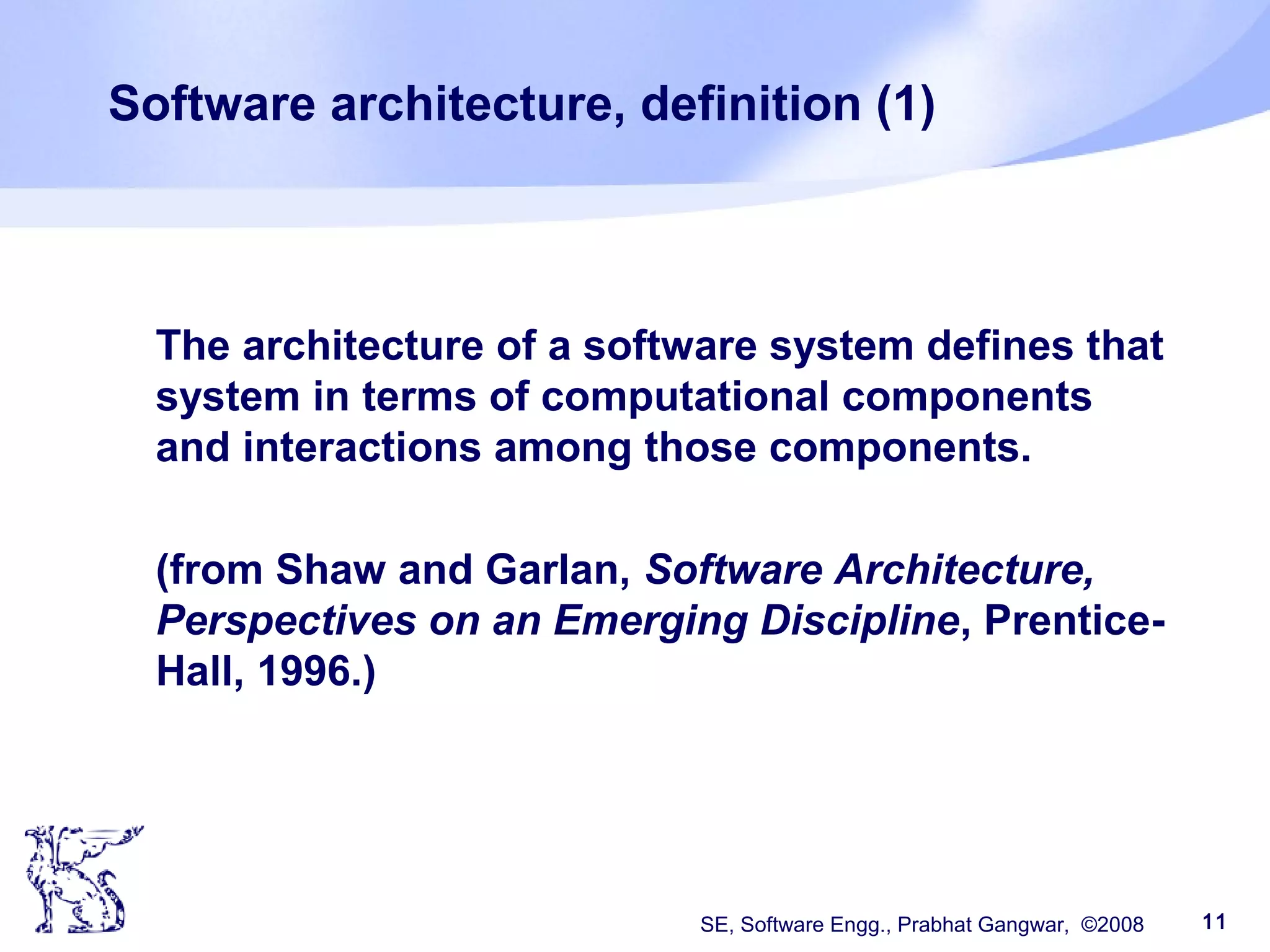 SE, Software Engg., Prabhat Gangwar, ©2008 11
Software architecture, definition (1)
The architecture of a software system defines that
system in terms of computational components
and interactions among those components.
(from Shaw and Garlan, Software Architecture,
Perspectives on an Emerging Discipline, Prentice-
Hall, 1996.)
 