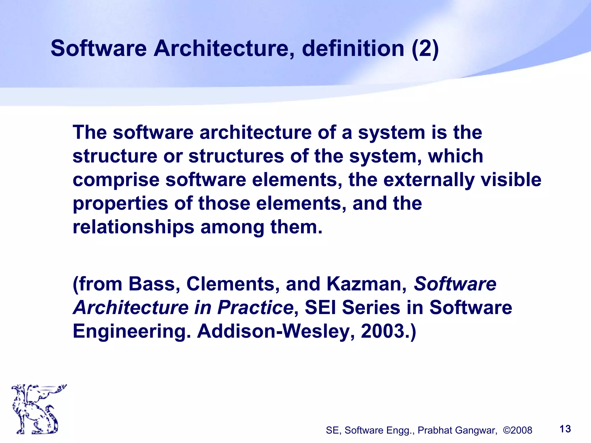 SE, Software Engg., Prabhat Gangwar, ©2008 13
Software Architecture, definition (2)
The software architecture of a system is the
structure or structures of the system, which
comprise software elements, the externally visible
properties of those elements, and the
relationships among them.
(from Bass, Clements, and Kazman, Software
Architecture in Practice, SEI Series in Software
Engineering. Addison-Wesley, 2003.)
 