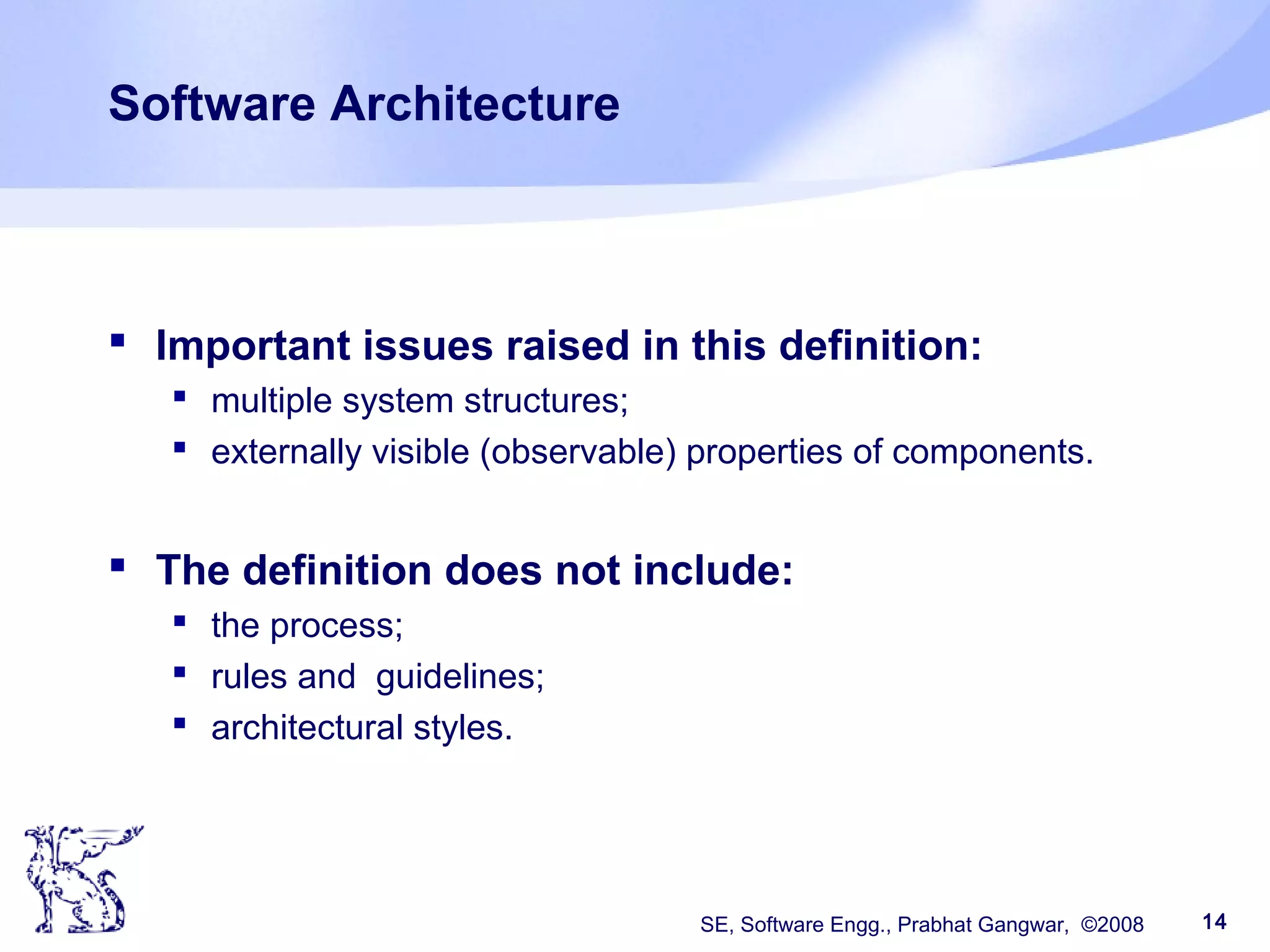 SE, Software Engg., Prabhat Gangwar, ©2008 14
Software Architecture
 Important issues raised in this definition:
 multiple system structures;
 externally visible (observable) properties of components.
 The definition does not include:
 the process;
 rules and guidelines;
 architectural styles.
 