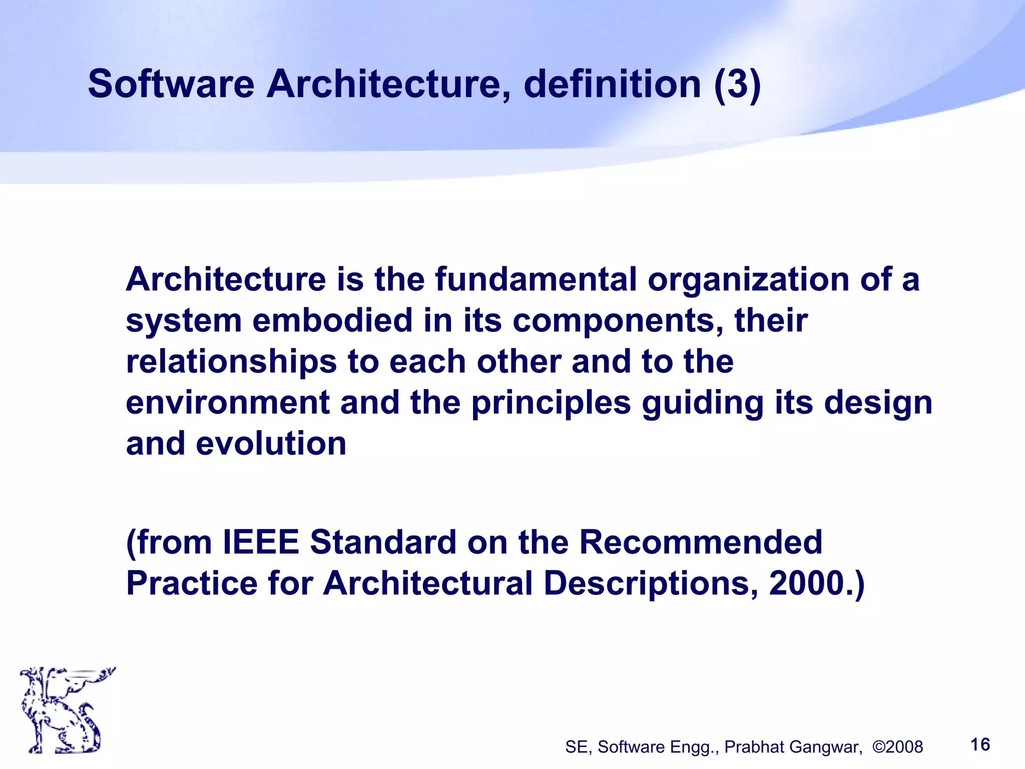 SE, Software Engg., Prabhat Gangwar, ©2008 16
Software Architecture, definition (3)
Architecture is the fundamental organization of a
system embodied in its components, their
relationships to each other and to the
environment and the principles guiding its design
and evolution
(from IEEE Standard on the Recommended
Practice for Architectural Descriptions, 2000.)
 