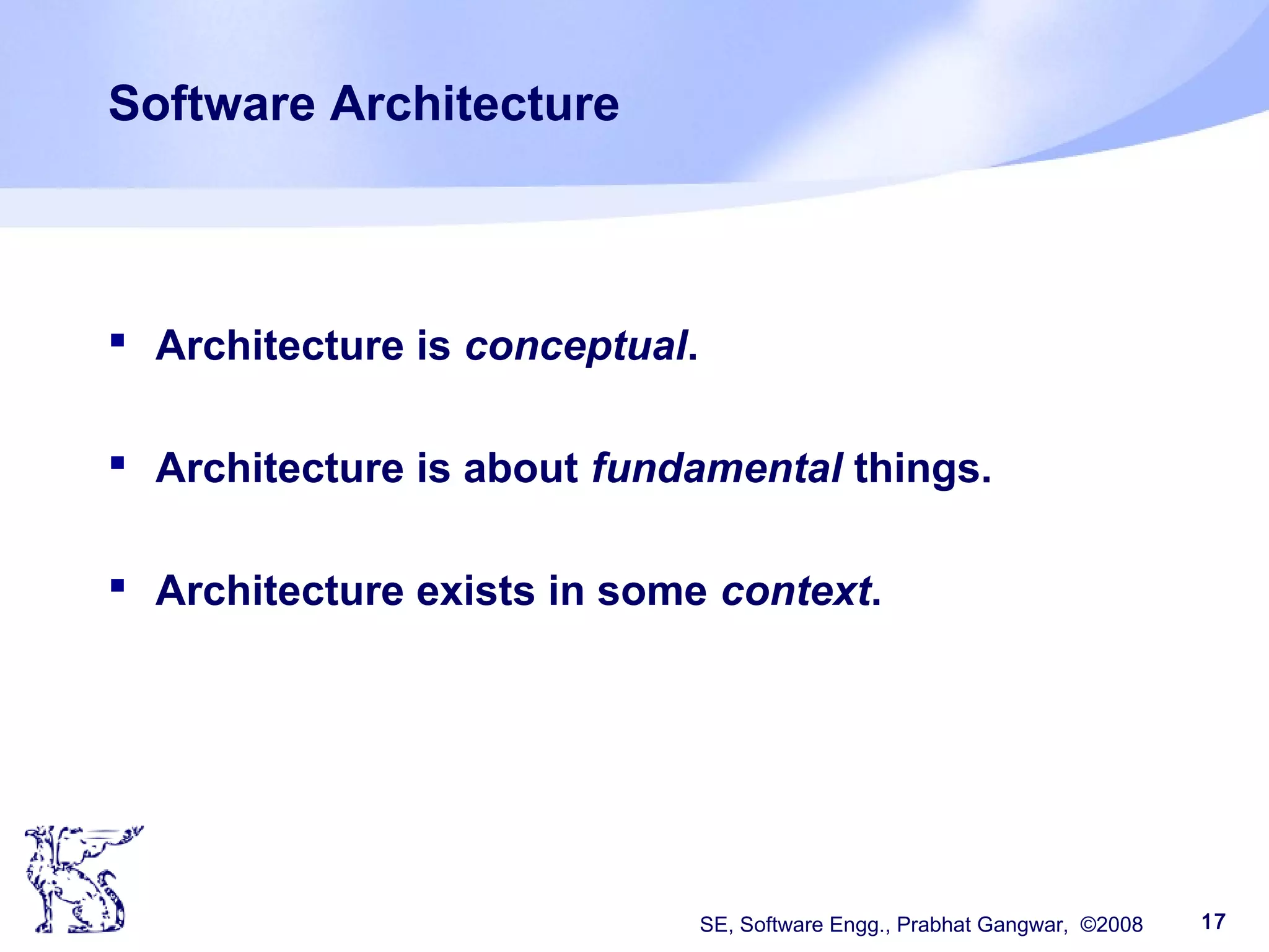 SE, Software Engg., Prabhat Gangwar, ©2008 17
Software Architecture
 Architecture is conceptual.
 Architecture is about fundamental things.
 Architecture exists in some context.
 