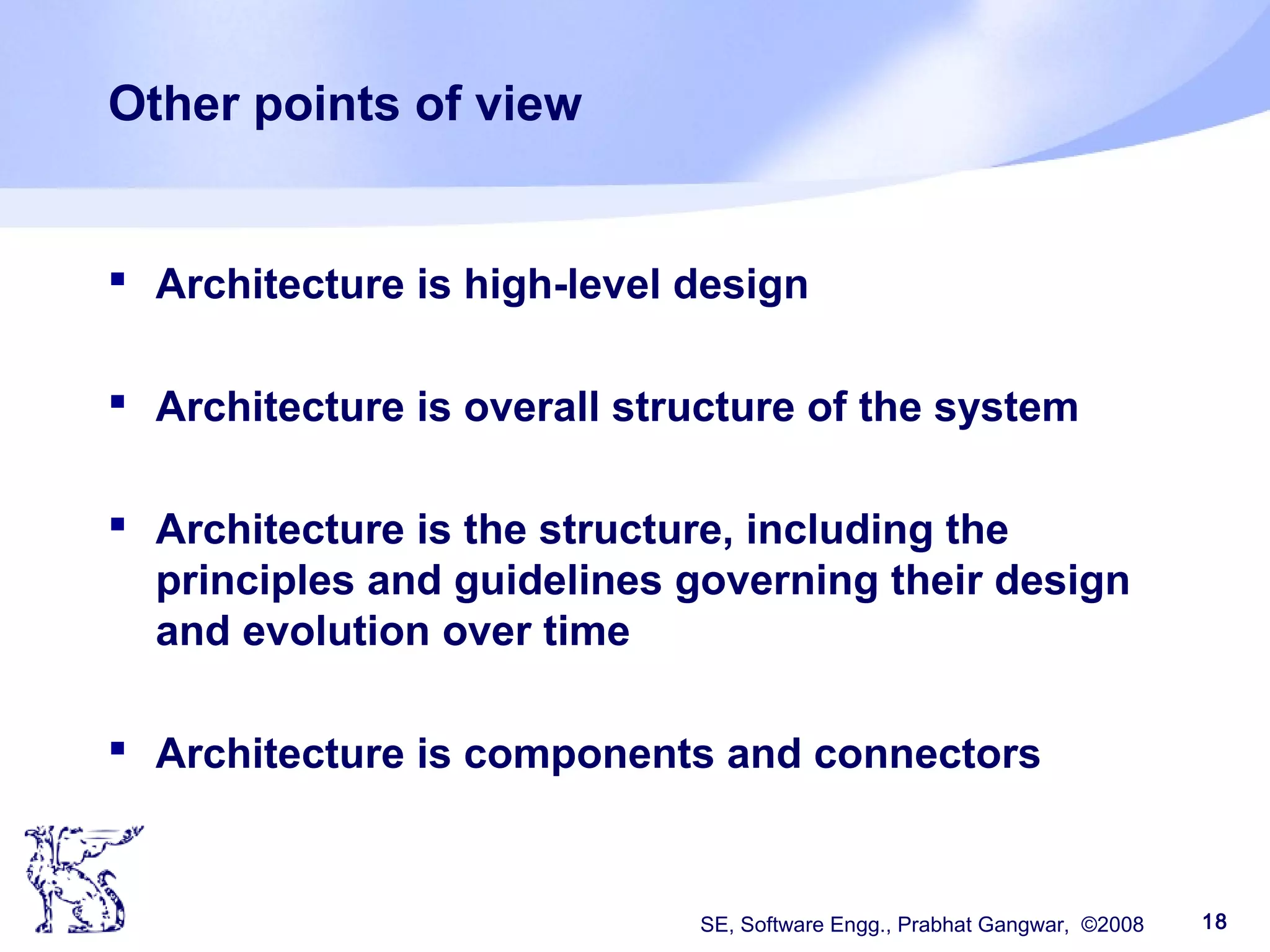 SE, Software Engg., Prabhat Gangwar, ©2008 18
Other points of view
 Architecture is high-level design
 Architecture is overall structure of the system
 Architecture is the structure, including the
principles and guidelines governing their design
and evolution over time
 Architecture is components and connectors
 