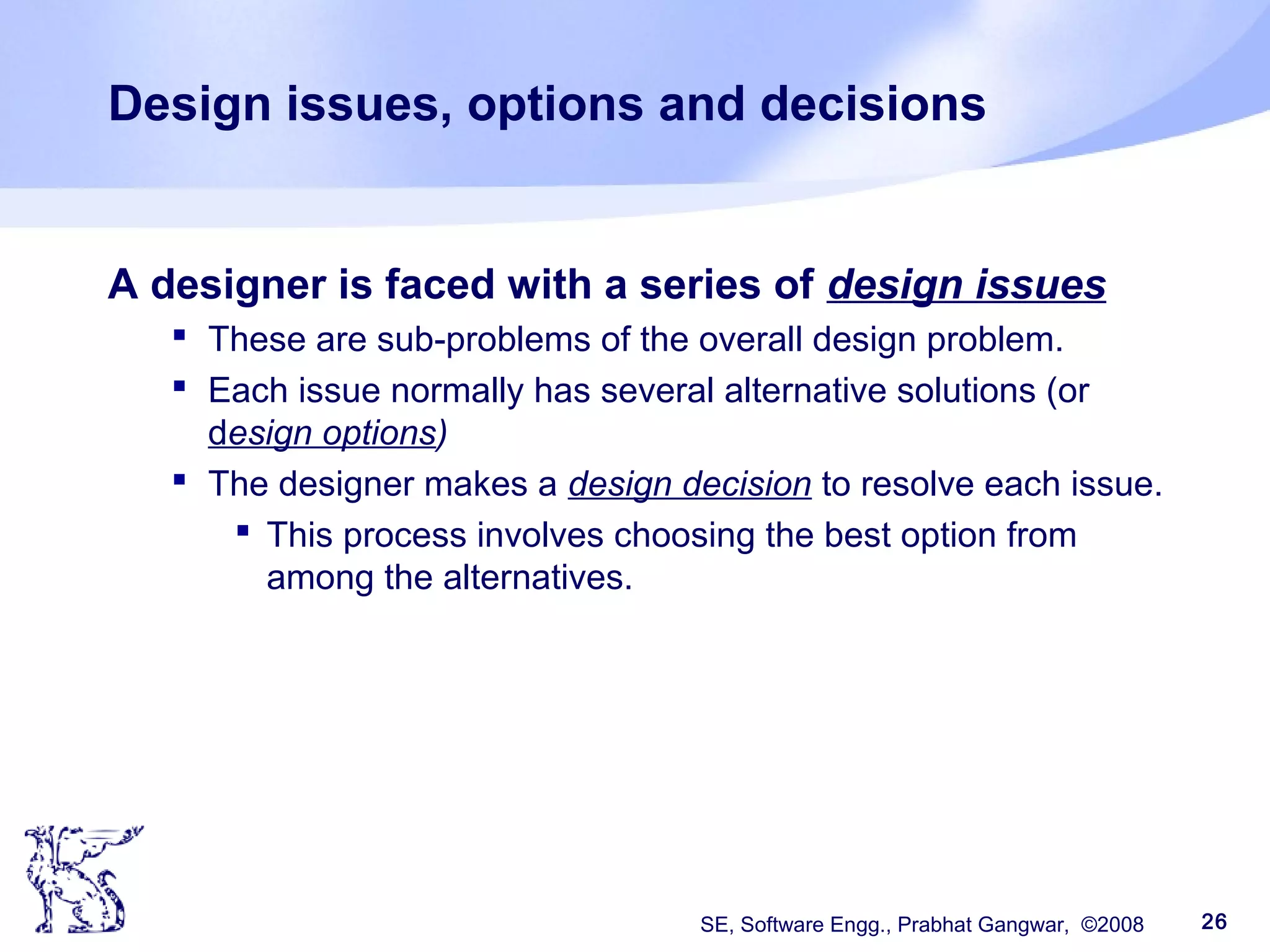 SE, Software Engg., Prabhat Gangwar, ©2008 26
Design issues, options and decisions
A designer is faced with a series of design issues
 These are sub-problems of the overall design problem.
 Each issue normally has several alternative solutions (or
design options)
 The designer makes a design decision to resolve each issue.
 This process involves choosing the best option from
among the alternatives.
 