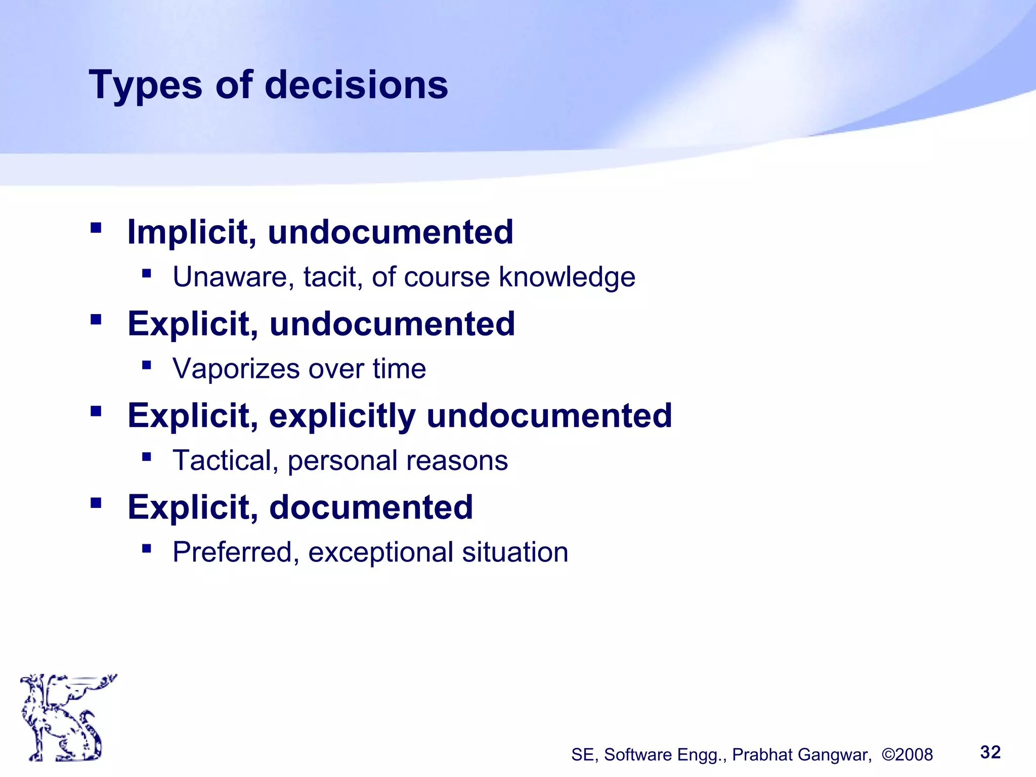 SE, Software Engg., Prabhat Gangwar, ©2008 32
Types of decisions
 Implicit, undocumented
 Unaware, tacit, of course knowledge
 Explicit, undocumented
 Vaporizes over time
 Explicit, explicitly undocumented
 Tactical, personal reasons
 Explicit, documented
 Preferred, exceptional situation
 