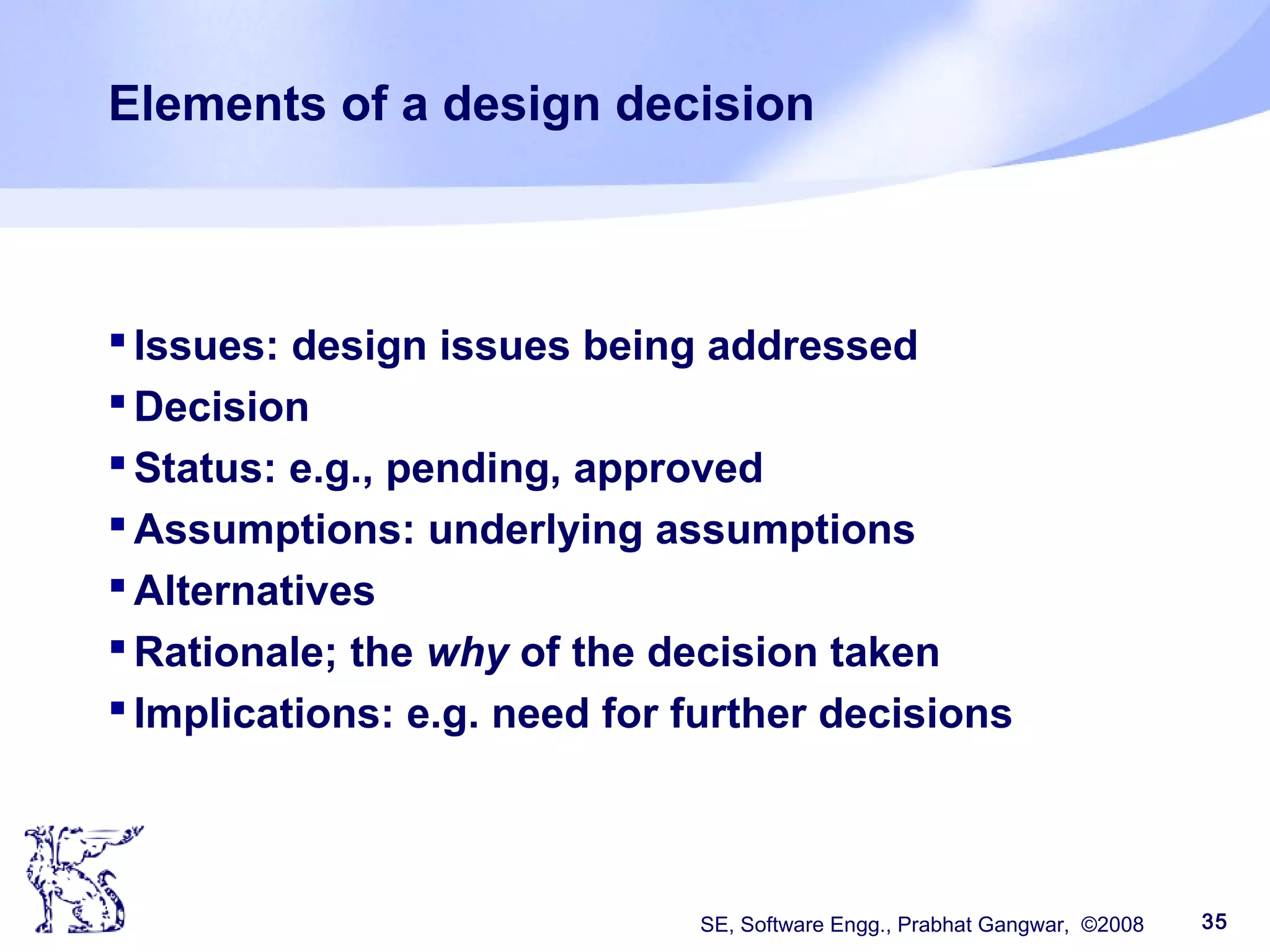 SE, Software Engg., Prabhat Gangwar, ©2008 35
Elements of a design decision
Issues: design issues being addressed
Decision
Status: e.g., pending, approved
Assumptions: underlying assumptions
Alternatives
Rationale; the why of the decision taken
Implications: e.g. need for further decisions
 