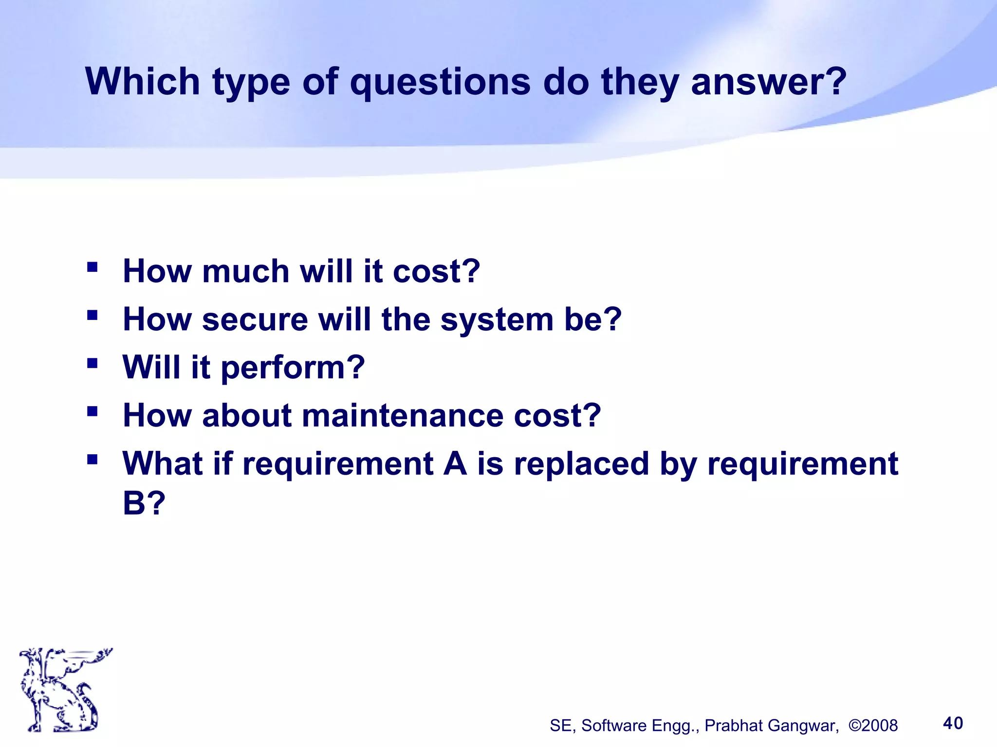 SE, Software Engg., Prabhat Gangwar, ©2008 40
Which type of questions do they answer?
 How much will it cost?
 How secure will the system be?
 Will it perform?
 How about maintenance cost?
 What if requirement A is replaced by requirement
B?
 