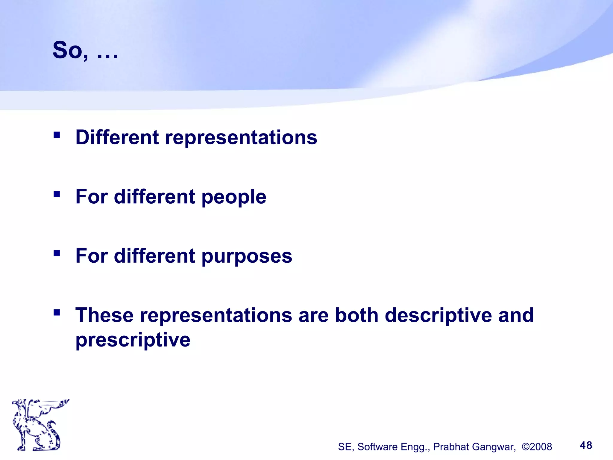 SE, Software Engg., Prabhat Gangwar, ©2008 48
So, …
 Different representations
 For different people
 For different purposes
 These representations are both descriptive and
prescriptive
 