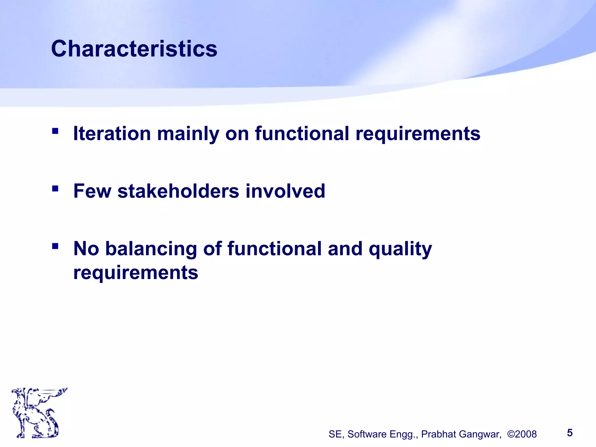SE, Software Engg., Prabhat Gangwar, ©2008 5
Characteristics
 Iteration mainly on functional requirements
 Few stakeholders involved
 No balancing of functional and quality
requirements
 