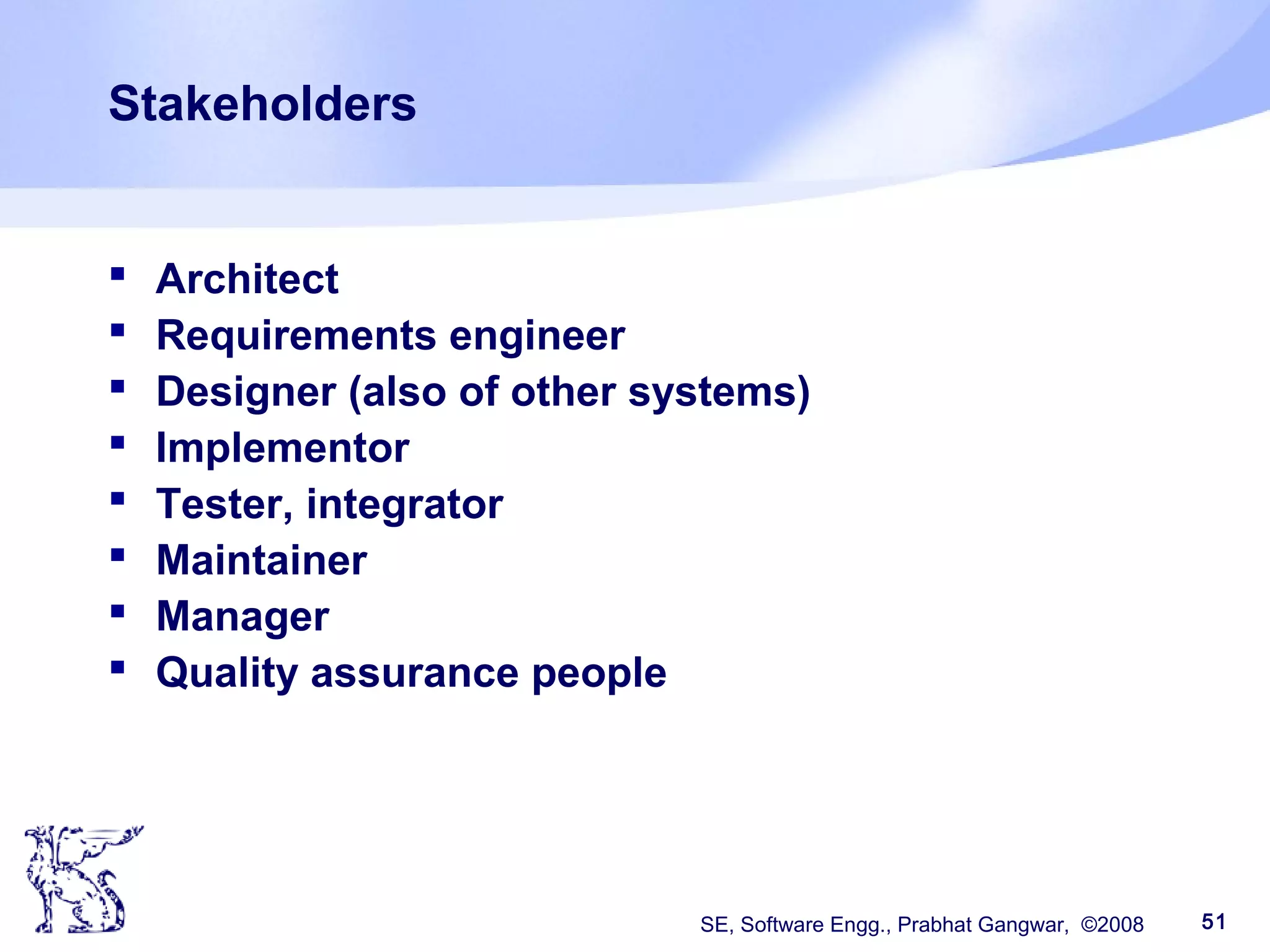 SE, Software Engg., Prabhat Gangwar, ©2008 51
Stakeholders
 Architect
 Requirements engineer
 Designer (also of other systems)
 Implementor
 Tester, integrator
 Maintainer
 Manager
 Quality assurance people
 