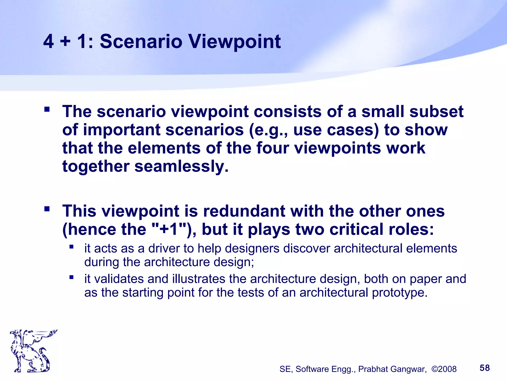 SE, Software Engg., Prabhat Gangwar, ©2008 58
4 + 1: Scenario Viewpoint
 The scenario viewpoint consists of a small subset
of important scenarios (e.g., use cases) to show
that the elements of the four viewpoints work
together seamlessly.
 This viewpoint is redundant with the other ones
(hence the "+1"), but it plays two critical roles:
 it acts as a driver to help designers discover architectural elements
during the architecture design;
 it validates and illustrates the architecture design, both on paper and
as the starting point for the tests of an architectural prototype.
 