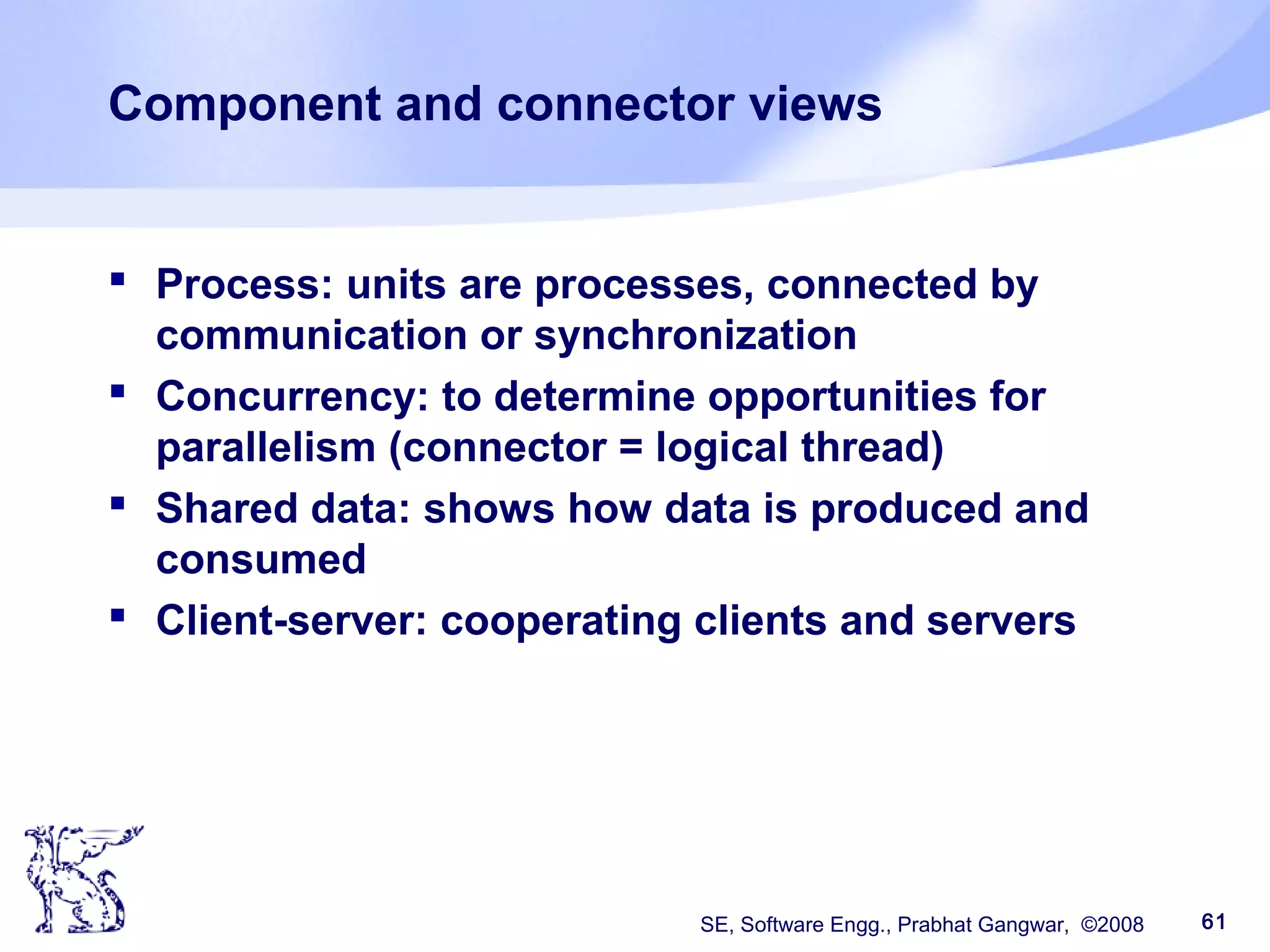 SE, Software Engg., Prabhat Gangwar, ©2008 61
Component and connector views
 Process: units are processes, connected by
communication or synchronization
 Concurrency: to determine opportunities for
parallelism (connector = logical thread)
 Shared data: shows how data is produced and
consumed
 Client-server: cooperating clients and servers
 