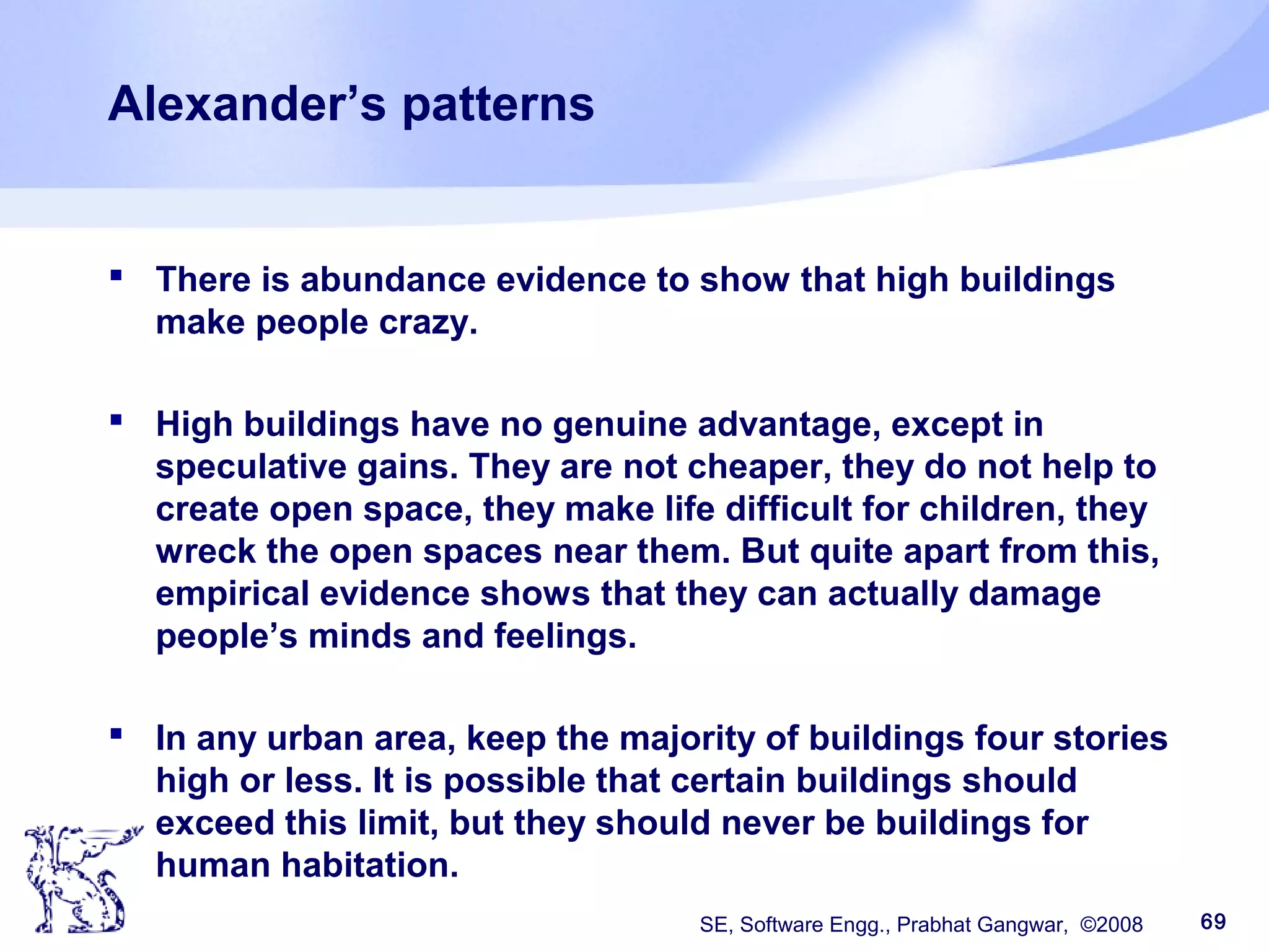 SE, Software Engg., Prabhat Gangwar, ©2008 69
Alexander’s patterns
 There is abundance evidence to show that high buildings
make people crazy.
 High buildings have no genuine advantage, except in
speculative gains. They are not cheaper, they do not help to
create open space, they make life difficult for children, they
wreck the open spaces near them. But quite apart from this,
empirical evidence shows that they can actually damage
people’s minds and feelings.
 In any urban area, keep the majority of buildings four stories
high or less. It is possible that certain buildings should
exceed this limit, but they should never be buildings for
human habitation.
 