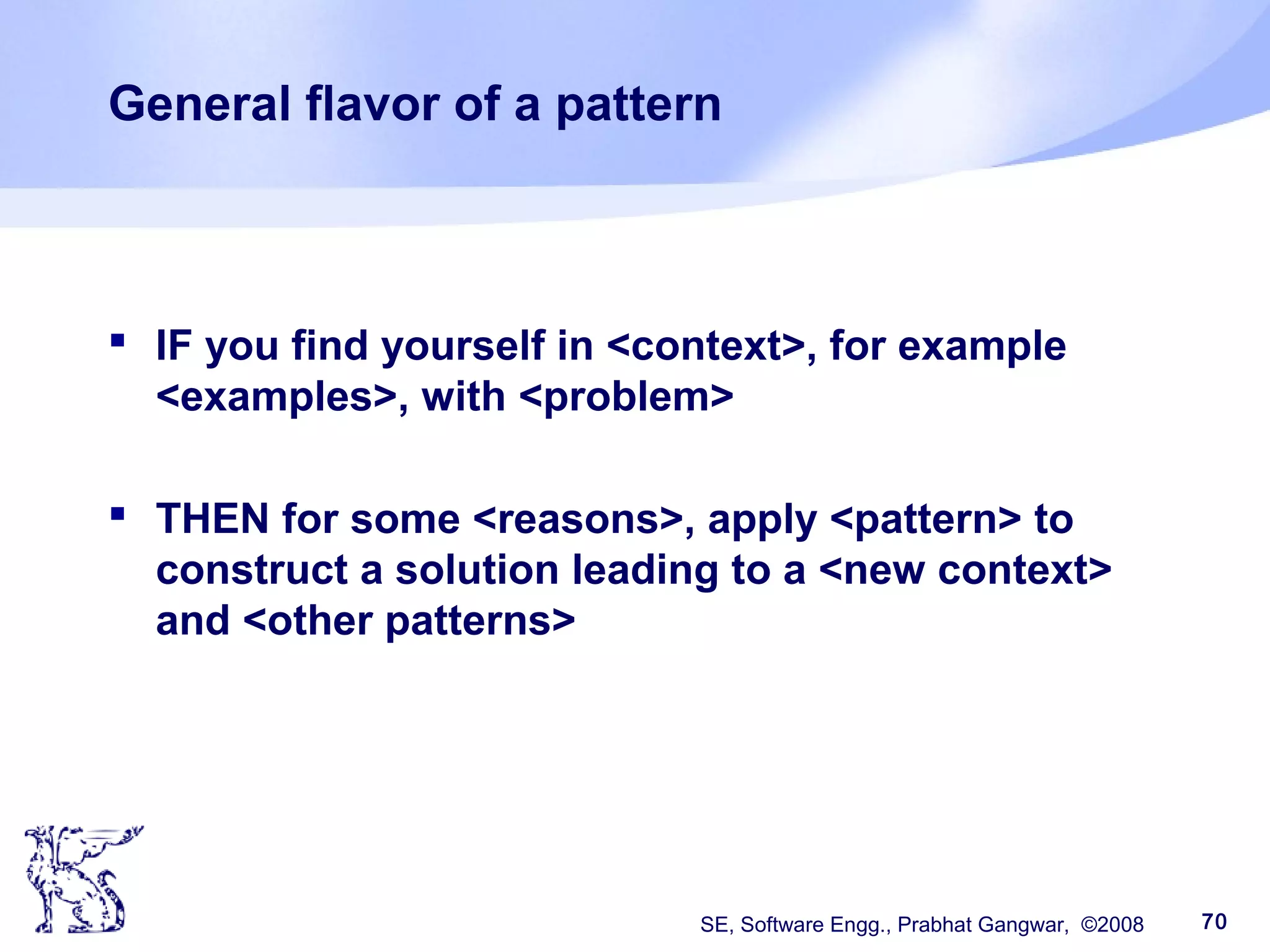 SE, Software Engg., Prabhat Gangwar, ©2008 70
General flavor of a pattern
 IF you find yourself in <context>, for example
<examples>, with <problem>
 THEN for some <reasons>, apply <pattern> to
construct a solution leading to a <new context>
and <other patterns>
 