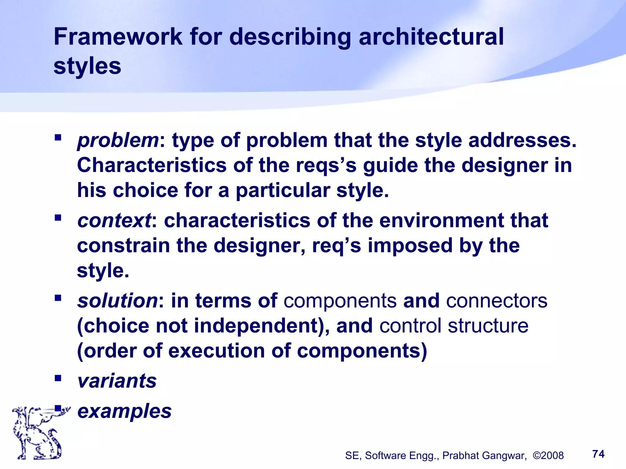 SE, Software Engg., Prabhat Gangwar, ©2008 74
Framework for describing architectural
styles
 problem: type of problem that the style addresses.
Characteristics of the reqs’s guide the designer in
his choice for a particular style.
 context: characteristics of the environment that
constrain the designer, req’s imposed by the
style.
 solution: in terms of components and connectors
(choice not independent), and control structure
(order of execution of components)
 variants
 examples
 