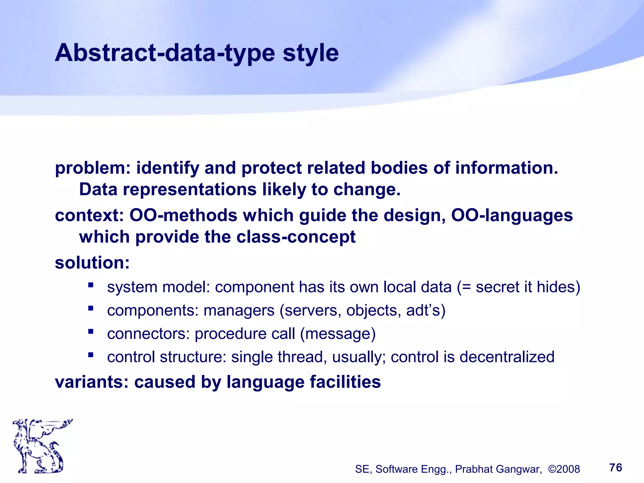 SE, Software Engg., Prabhat Gangwar, ©2008 76
Abstract-data-type style
problem: identify and protect related bodies of information.
Data representations likely to change.
context: OO-methods which guide the design, OO-languages
which provide the class-concept
solution:
 system model: component has its own local data (= secret it hides)
 components: managers (servers, objects, adt’s)
 connectors: procedure call (message)
 control structure: single thread, usually; control is decentralized
variants: caused by language facilities
 