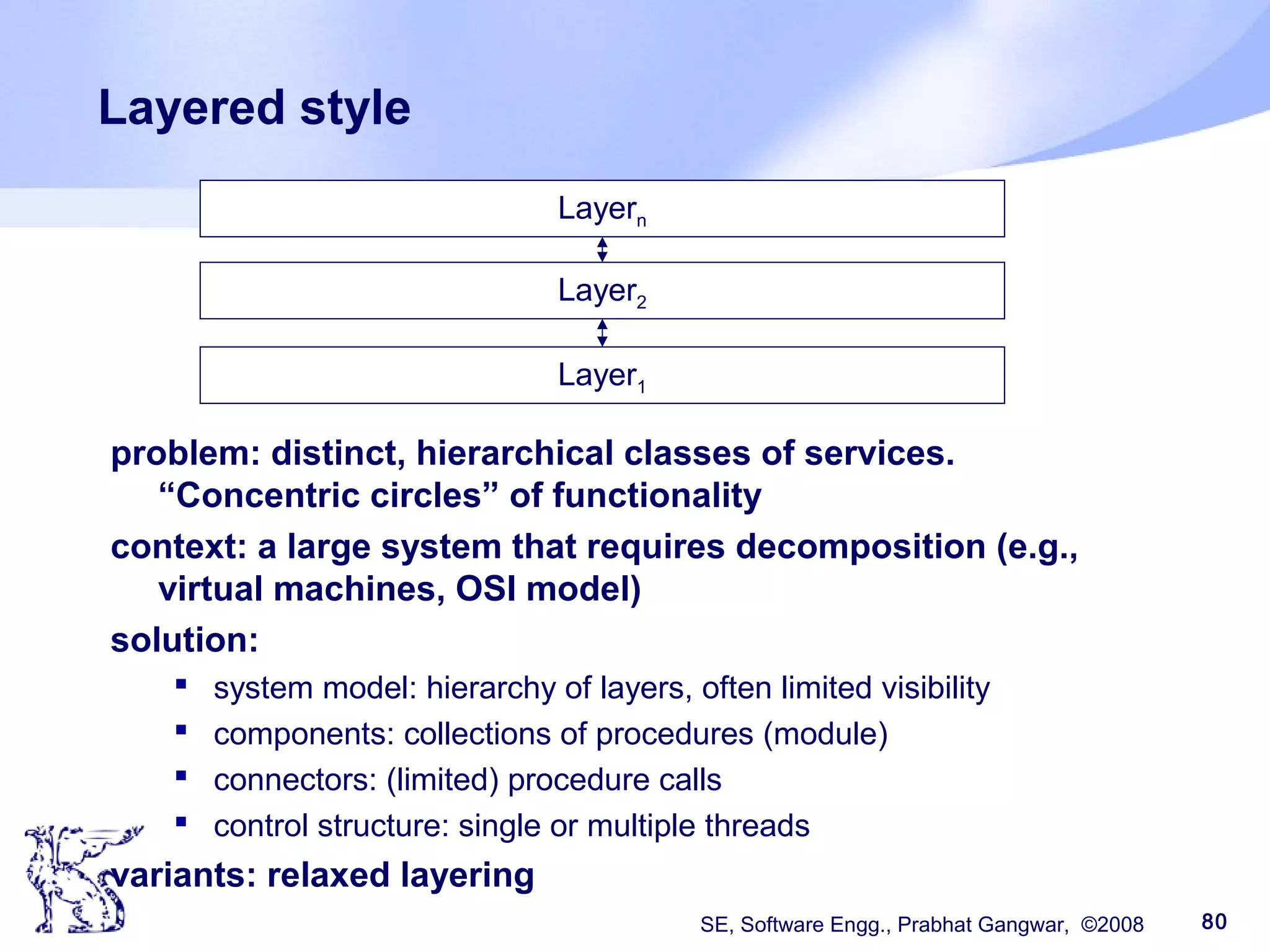 SE, Software Engg., Prabhat Gangwar, ©2008 80
Layered style
problem: distinct, hierarchical classes of services.
“Concentric circles” of functionality
context: a large system that requires decomposition (e.g.,
virtual machines, OSI model)
solution:
 system model: hierarchy of layers, often limited visibility
 components: collections of procedures (module)
 connectors: (limited) procedure calls
 control structure: single or multiple threads
variants: relaxed layering
Layern
Layer2
Layer1
 