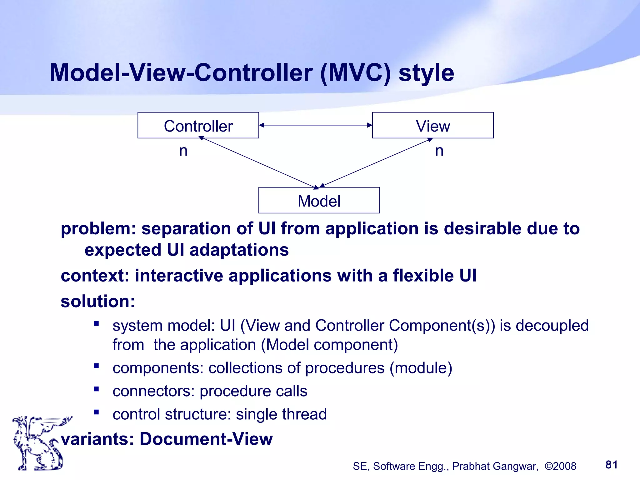 SE, Software Engg., Prabhat Gangwar, ©2008 81
Model-View-Controller (MVC) style
problem: separation of UI from application is desirable due to
expected UI adaptations
context: interactive applications with a flexible UI
solution:
 system model: UI (View and Controller Component(s)) is decoupled
from the application (Model component)
 components: collections of procedures (module)
 connectors: procedure calls
 control structure: single thread
variants: Document-View
Model
ViewController
nn
 