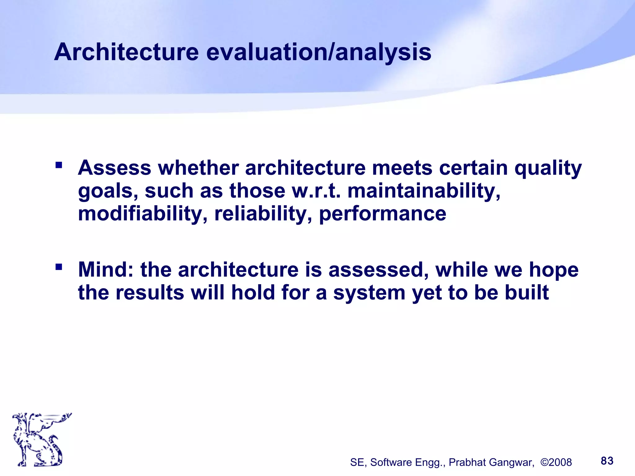 SE, Software Engg., Prabhat Gangwar, ©2008 83
Architecture evaluation/analysis
 Assess whether architecture meets certain quality
goals, such as those w.r.t. maintainability,
modifiability, reliability, performance
 Mind: the architecture is assessed, while we hope
the results will hold for a system yet to be built
 