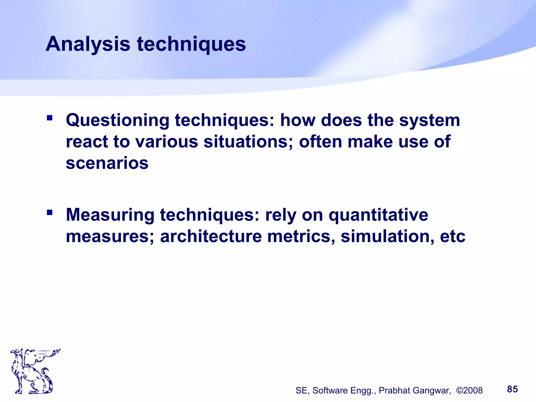 SE, Software Engg., Prabhat Gangwar, ©2008 85
Analysis techniques
 Questioning techniques: how does the system
react to various situations; often make use of
scenarios
 Measuring techniques: rely on quantitative
measures; architecture metrics, simulation, etc
 