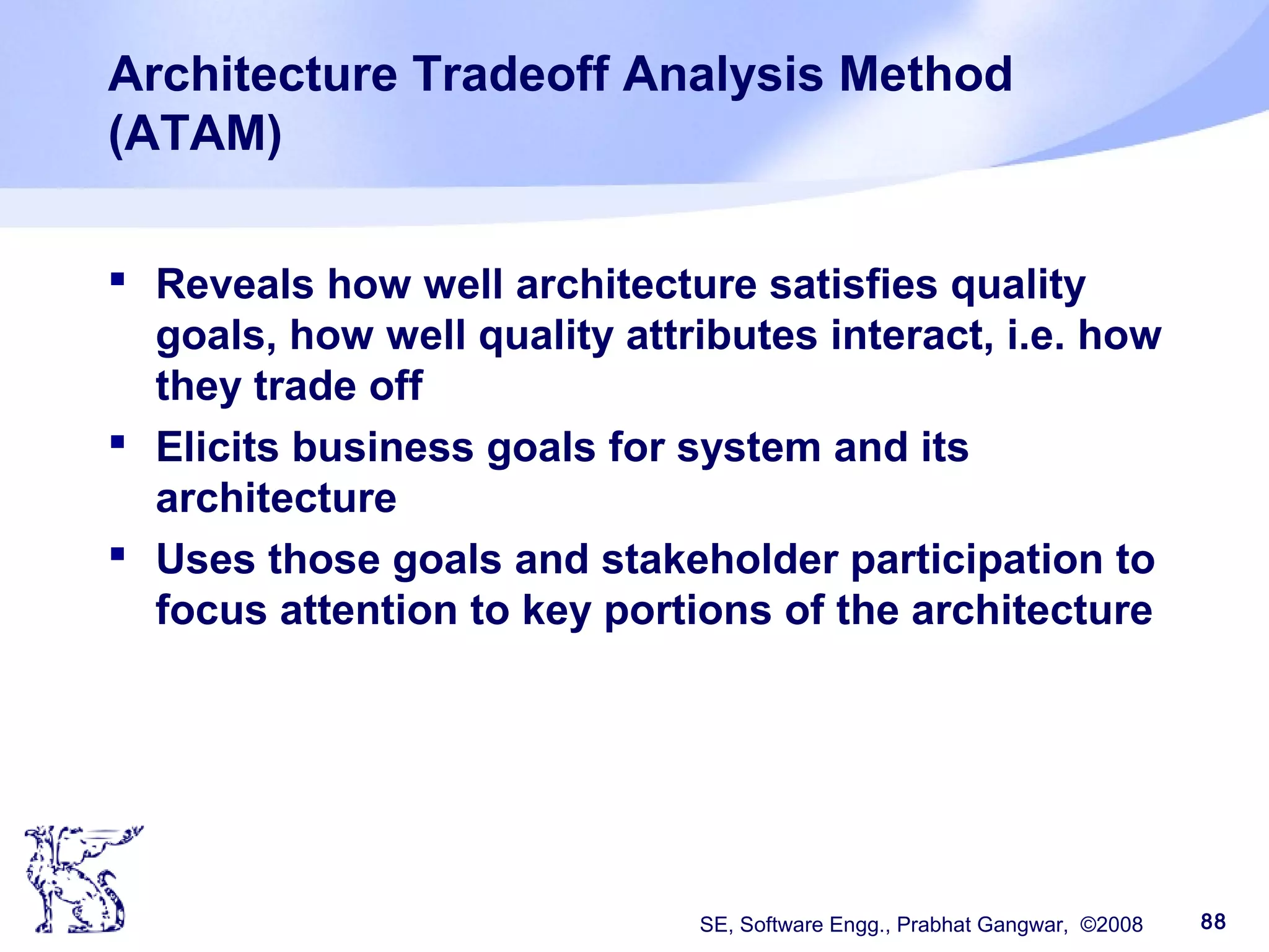 SE, Software Engg., Prabhat Gangwar, ©2008 88
Architecture Tradeoff Analysis Method
(ATAM)
 Reveals how well architecture satisfies quality
goals, how well quality attributes interact, i.e. how
they trade off
 Elicits business goals for system and its
architecture
 Uses those goals and stakeholder participation to
focus attention to key portions of the architecture
 