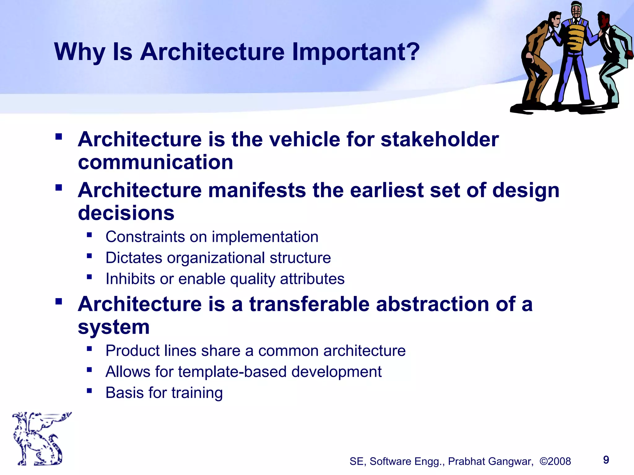 SE, Software Engg., Prabhat Gangwar, ©2008 9
Why Is Architecture Important?
 Architecture is the vehicle for stakeholder
communication
 Architecture manifests the earliest set of design
decisions
 Constraints on implementation
 Dictates organizational structure
 Inhibits or enable quality attributes
 Architecture is a transferable abstraction of a
system
 Product lines share a common architecture
 Allows for template-based development
 Basis for training
 