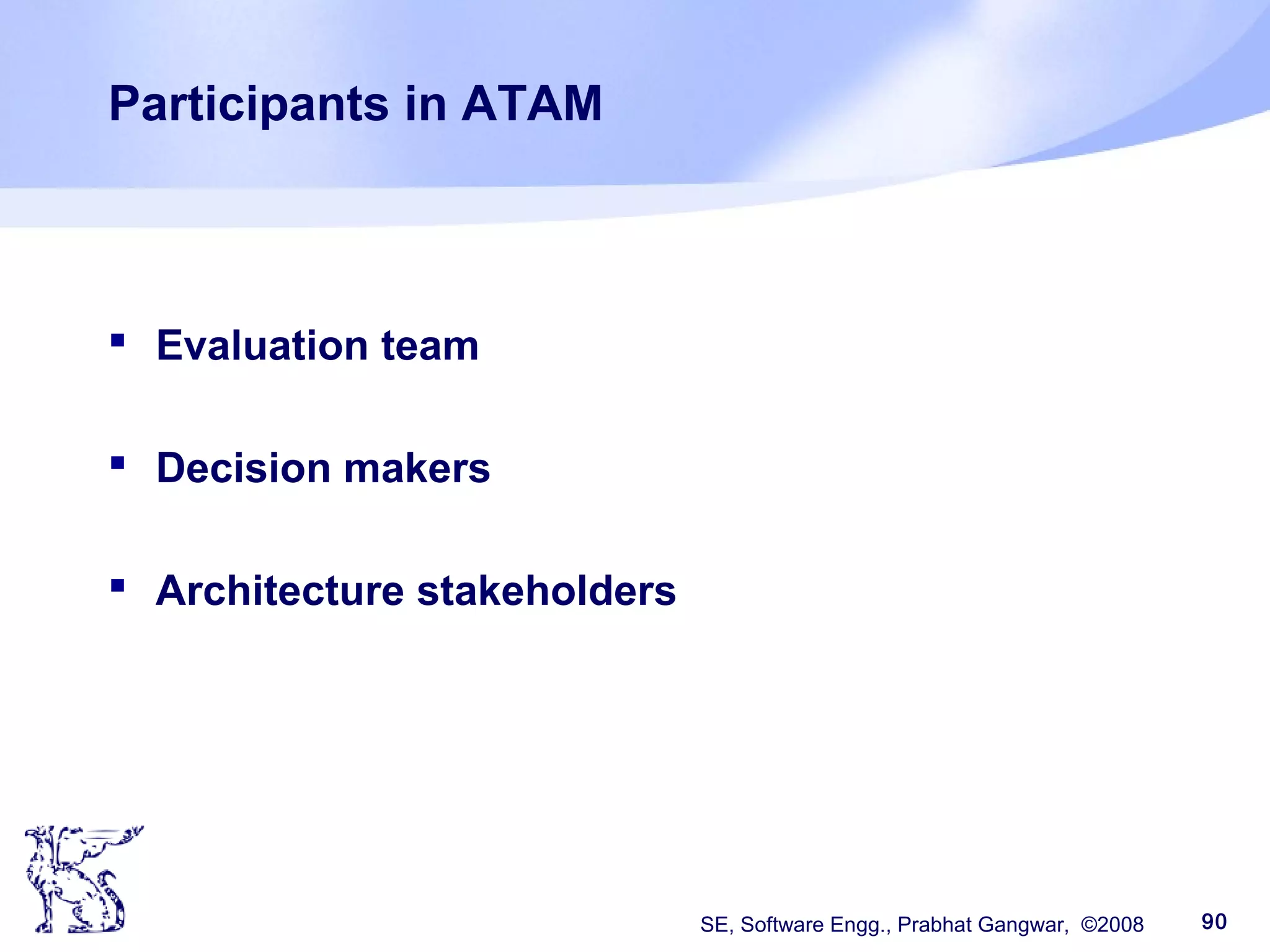 SE, Software Engg., Prabhat Gangwar, ©2008 90
Participants in ATAM
 Evaluation team
 Decision makers
 Architecture stakeholders
 