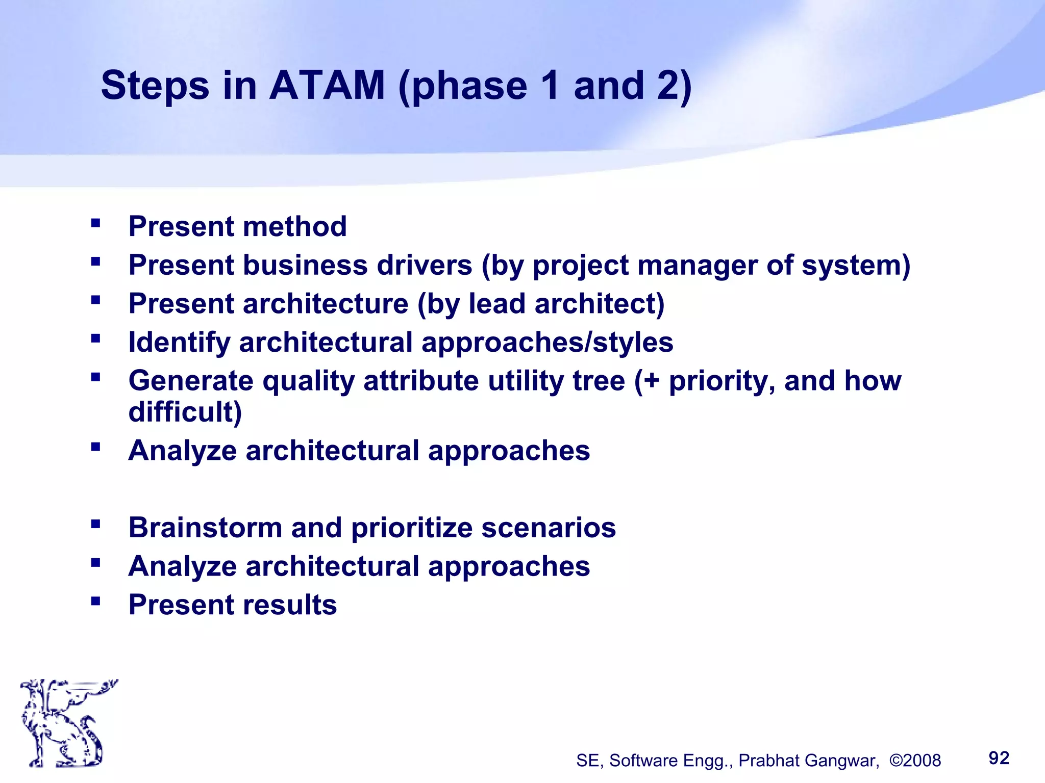 SE, Software Engg., Prabhat Gangwar, ©2008 92
Steps in ATAM (phase 1 and 2)
 Present method
 Present business drivers (by project manager of system)
 Present architecture (by lead architect)
 Identify architectural approaches/styles
 Generate quality attribute utility tree (+ priority, and how
difficult)
 Analyze architectural approaches
 Brainstorm and prioritize scenarios
 Analyze architectural approaches
 Present results
 