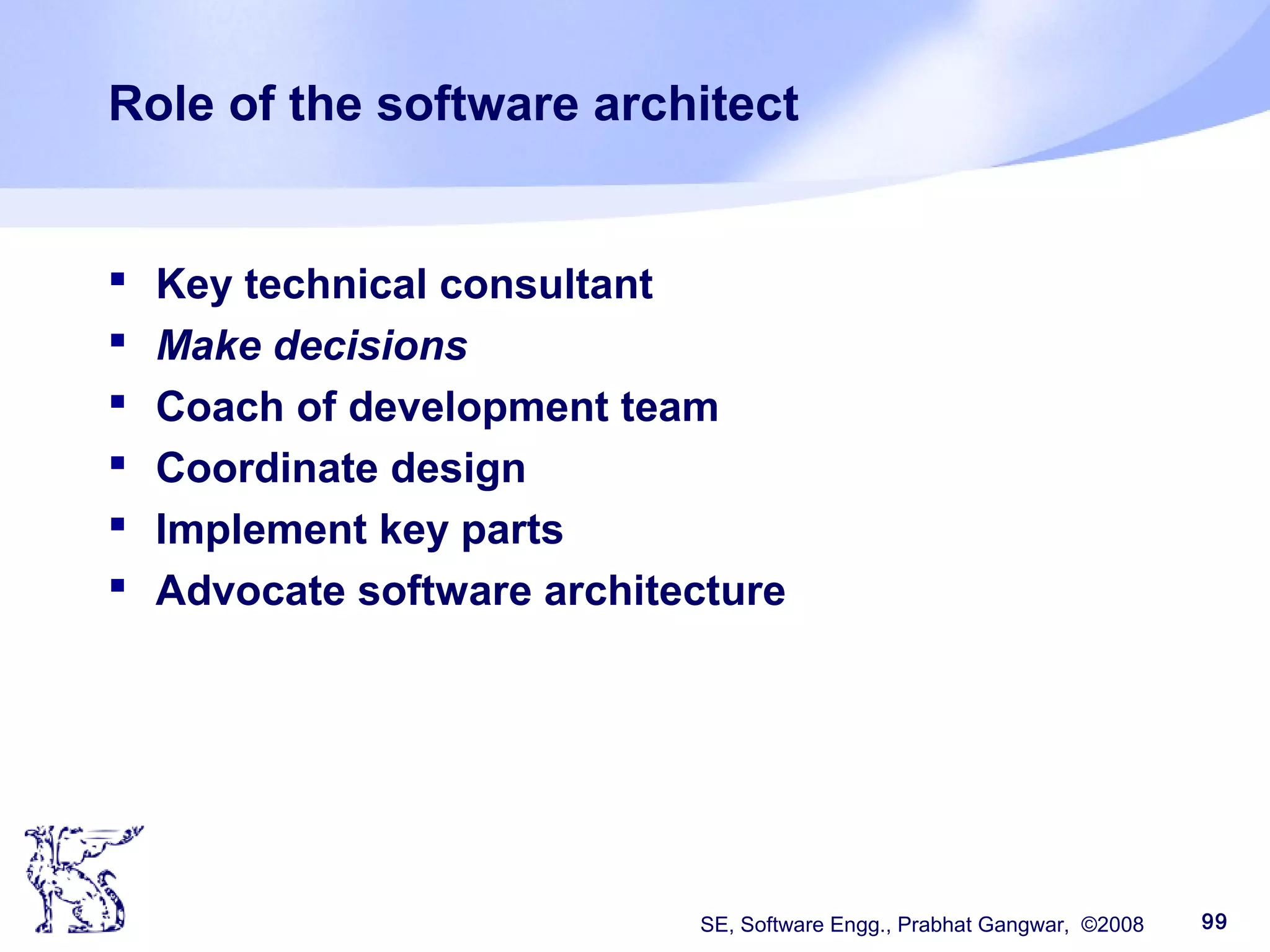 SE, Software Engg., Prabhat Gangwar, ©2008 99
Role of the software architect
 Key technical consultant
 Make decisions
 Coach of development team
 Coordinate design
 Implement key parts
 Advocate software architecture
 