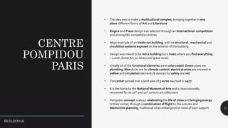 CENTRE
POMPIDOU
PARIS
11
• The idea was to make a multicultural complex, bringing together in one
place different forms of Art and Literature
• Rogers and Piano design was selected through an International competition
and among 681 competition entries
• Major example of an inside out building, with its structural , mechanical and
circulation systems exposed on the exterior of the building
• Design was meant to be not a building but a town where you find everything
– Lunch,Great Art, a Library and great music
• Initially all of the functional elements were color coded: Green pipes are
plumbing, Blue ducts are for climate control, electrical wires are encased in
yellow and circulation elements & devices for safety are red
• The center spread over a land area of 5 acres was built in 1977
• It is the home to the National Museum ofArts and is internationally
renowned for its 20th and 21st century art collections
• Pompidou concept is about celebrating the life of cities and bringing energy
to their center, through a combination of flight to the suburbs and
destructive planning, traditional cities endangered in need of such support
BUILDINGS
 