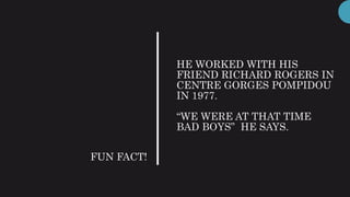 HE WORKED WITH HIS
FRIEND RICHARD ROGERS IN
CENTRE GORGES POMPIDOU
IN 1977.
“WE WERE AT THAT TIME
BAD BOYS” HE SAYS.
FUN FACT!
 