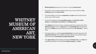 18
• Whitney Museum focuses on 20th and 21st century American Art
• Previously it was at another location and in 2014 it was moved to a new
building designed by Renzo Piano
• The new building is much more expansive and open than the old ones and
spans 19,000 meter square
• This 8 story building includes art gallery spaces, an education centre,
theatre, a conservation Lab, library and reading rooms
• “The design for the new museum emerges equally from a close study of the
Whitney’s need and from a response to this remarkable site.We wanted to
draw on its vitality and at the same time enhance its rich character” – Renzo
Piano
• The design takes on a striking asymmetrical form-one that responds to the
industrial character of the neighboring loft buildings and overhead railway
while asserting a contemporary sculptural presence
• The upper stories of the building overlook the Hudson river on its west and
step back gracefully from the elevated High Line park to its East
BUILDINGS
 