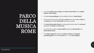 24
• It is a large public music complex with three concert halls and an outdoor
theatre in park setting
• It includes three buildings which are called by Piano as “Music Boxes”
• During construction, Piano designed a museum to accommodate a villa and
an oil press from the 6th century BC that were uncovered
• The insect like wooden interior is nothing less than stunning.The red wood
hangs like the interior of ancient tent
• As a whole this complex is barren edifice waiting t be illuminated by an
artistic performance
• The modern approach respects the historic context and indicates
something great that once occurred there – or has yet to happen
BUILDINGS
 