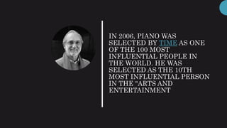 IN 2006, PIANO WAS
SELECTED BY TIME AS ONE
OF THE 100 MOST
INFLUENTIAL PEOPLE IN
THE WORLD. HE WAS
SELECTED AS THE 10TH
MOST INFLUENTIAL PERSON
IN THE "ARTS AND
ENTERTAINMENT
 