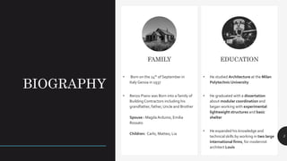 BIOGRAPHY
3
FAMILY
• Born on the 14th of September in
Italy Genoa in 1937
• Renzo Piano was Born into a family of
Building Contractors including his
grandfather, father,Uncle and Brother
Spouse : MagdaArduino, Emilia
Rossato
Children: Carlo, Matteo, Lia
EDUCATION
• He studied Architecture at the Milan
PolytechnicUniversity
• He graduated with a dissertation
about modular coordination and
began working with experimental
lightweight structures and basic
shelter
• He expanded his knowledge and
technical skills by working in two large
international firms, for modernist
architect Louis
 