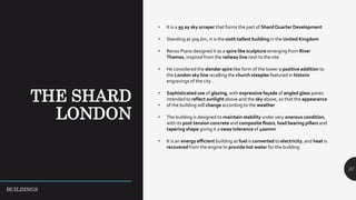 37
• It is a 95 ey sky scraper that forms the part of Shard Quarter Development
• Standing at 309.6m, it is the sixth tallest building in the United Kingdom
• Renzo Piano designed it as a spire like sculpture emerging from River
Thames, inspired from the railway line next to the site
• He considered the slender spire like form of the tower a positive addition to
the London sky line recalling the church steeples featured in historic
engravings of the city .
• Sophisticated use of glazing, with expressive façade of angled glass panes
intended to reflect sunlight above and the sky above, so that the appearance
• of the building will change according to the weather
• The building is designed to maintain stability under very onerous condition,
with its post tension concrete and composite floors, load bearing pillars and
tapering shape giving it a sway tolerance of 400mm
• It is an energy efficient building as fuel is converted to electricity, and heat is
recovered from the engine to provide hot water for the building
BUILDINGS
 
