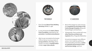 4
WORKS
• Piano founded Renzo Piano Building
Workshop (RPBW) in 1981
• In 2004 he became the head of Renzo
Piano Foundation, dedicated for the
promotion of architectural profession
• After he was nominated as the Senator
of life on Genoa, he set up a team of
young architects called G124 whose
mission is to work on transformation
of Italy’s major cities suburbs
CAREER
• Renzo Piano began his career winning
the competition for the design of the
CentreGeorges Pompidou along with
Richard Rogers and Gianfranco
• Subsequently, Piano worked with many
other illustrious architects and
engineers (Rice, Fitzgerald, Makowsky)
His work encompasses many different
sectors: from trade fair pavilions to
historical building restoration, studies
on materials and processes to boat
and furniture design. and from
BIOGRAPHY
 