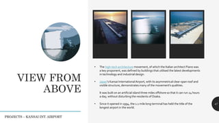 VIEW FROM
ABOVE
47
PROJECTS – KANSAI INT. AIRPORT
• The high-tech architecture movement, of which the Italian architect Piano was
a key proponent, was defined by buildings that utilised the latest developments
in technology and industrial design.
• Japan's Kansai InternationalAirport, with its asymmetrical clear-span roof and
visible structure, demonstrates many of the movement's qualities.
It was built on an artificial island three miles offshore so that it can run 24 hours
a day, without disturbing the residents of Osaka.
• Since it opened in 1994, the 1.1 mile long terminal has held the title of the
longest airport in the world.
 