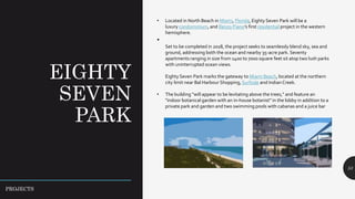EIGHTY
SEVEN
PARK
53
• Located in North Beach in Miami, Florida, Eighty Seven Park will be a
luxury condominium, and Renzo Piano’s first residential project in the western
hemisphere.
•
Set to be completed in 2018, the project seeks to seamlessly blend sky, sea and
ground, addressing both the ocean and nearby 35-acre park. Seventy
apartments ranging in size from 1400 to 7000 square feet sit atop two lush parks
with uninterrupted ocean views.
Eighty Seven Park marks the gateway to Miami Beach, located at the northern
city limit near Bal Harbour Shopping, Surfside and Indian Creek.
• The building "will appear to be levitating above the trees," and feature an
"indoor botanical garden with an in-house botanist" in the lobby in addition to a
private park and garden and two swimming pools with cabanas and a juice bar
PROJECTS
 
