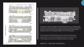 MAINFLOORPLAN
This 5,500 sq m (59,200 sq ft) space is punctuated by three atria – one large central
atrium (64m x 16m, larger still for the first four storeys) and smaller north and south
atria (16m x 16m), which reach the full height of this first section of the building,
daylight pouring in from the glazed skylights in the roof terrace above.
Circulation areas of subsequent floors give onto the atria. Looking up from
the ground floor one can see the glazed balustrades and the open structure
of the building, containing a series of galleries bathed in natural light.
PROJECTS – THE PARIS COURTHOUSE
 